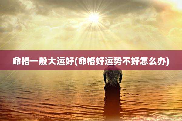 命格一般大运好(命格好运势不好怎么办)