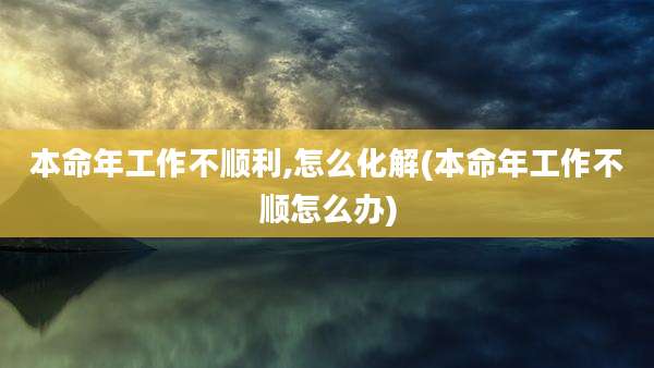 本命年工作不顺利,怎么化解(本命年工作不顺怎么办)