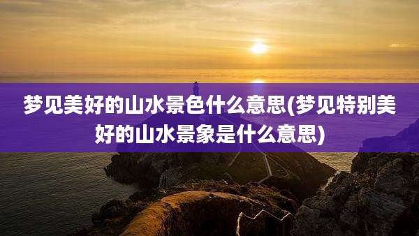 梦见美好的山水景色什么意思(梦见特别美好的山水景象是什么意思)