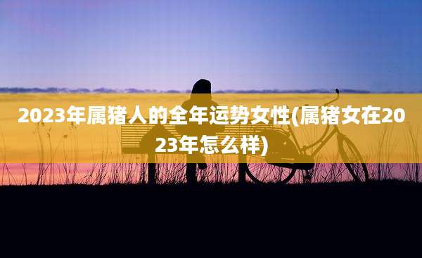 2023年属猪人的全年运势女性(属猪女在2023年怎么样)