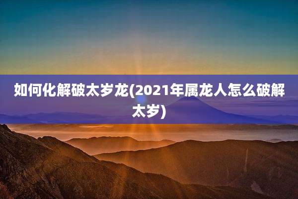 如何化解破太岁龙(2021年属龙人怎么破解太岁)