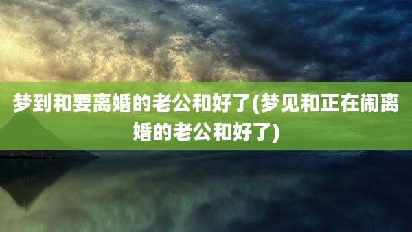 梦到和要离婚的老公和好了(梦见和正在闹离婚的老公和好了)