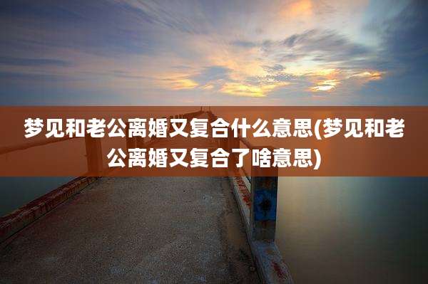 梦见和老公离婚又复合什么意思(梦见和老公离婚又复合了啥意思)