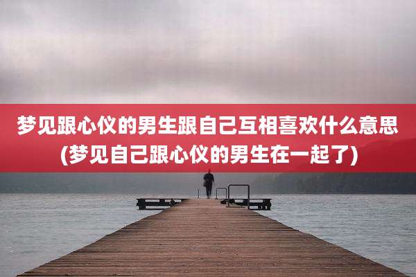 梦见跟心仪的男生跟自己互相喜欢什么意思(梦见自己跟心仪的男生在一起了)