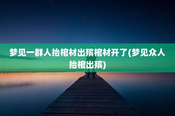 梦见一群人抬棺材出殡棺材开了(梦见众人抬棺出殡)