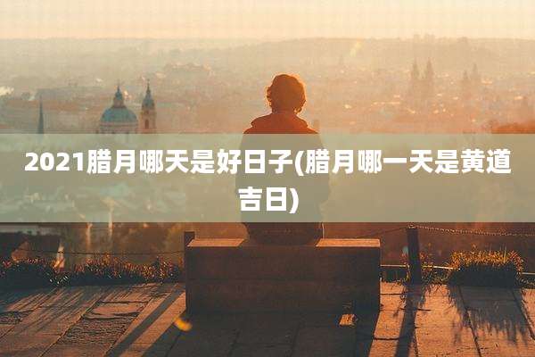 2021腊月哪天是好日子(腊月哪一天是黄道吉日)