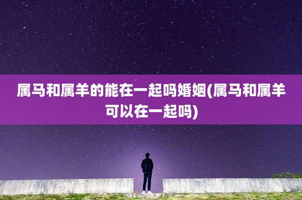 属马和属羊的能在一起吗婚姻(属马和属羊可以在一起吗)