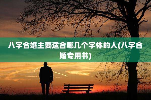 八字合婚主要适合哪几个字体的人(八字合婚专用书)