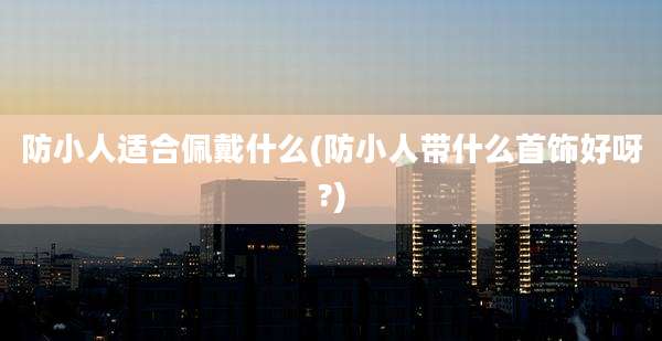 防小人适合佩戴什么(防小人带什么首饰好呀?)