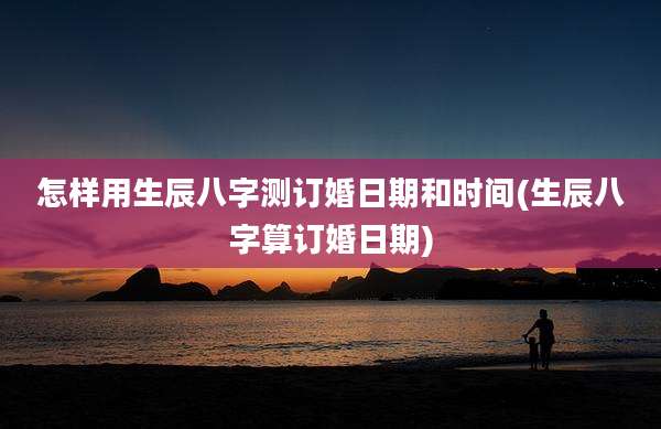 怎样用生辰八字测订婚日期和时间(生辰八字算订婚日期)