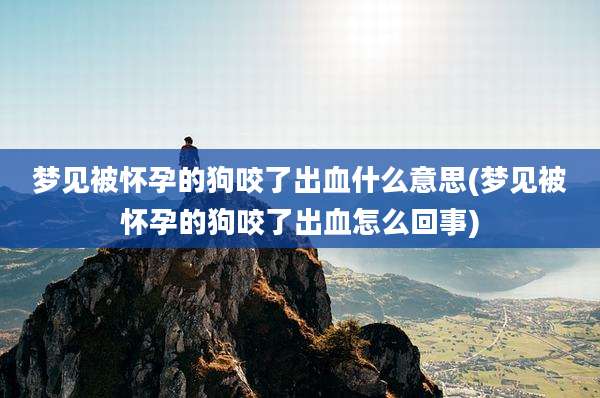 梦见被怀孕的狗咬了出血什么意思(梦见被怀孕的狗咬了出血怎么回事)
