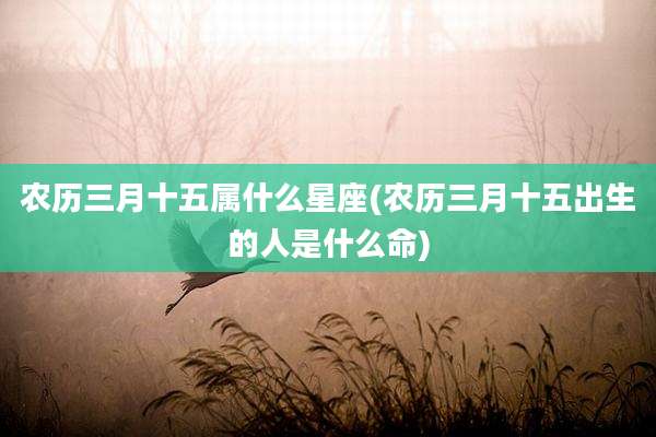 农历三月十五属什么星座(农历三月十五出生的人是什么命)