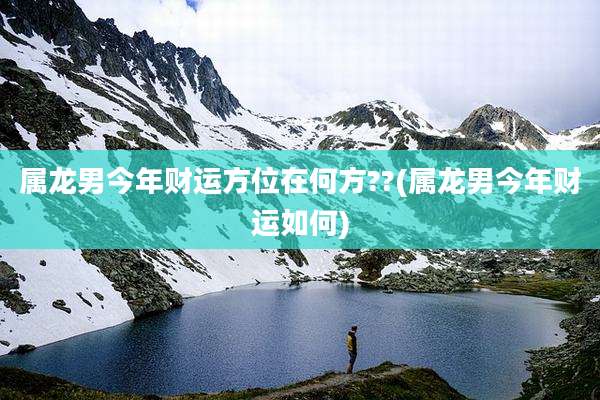 属龙男今年财运方位在何方??(属龙男今年财运如何)