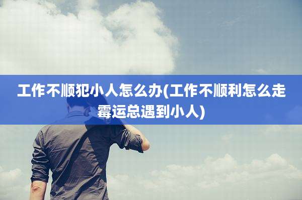 工作不顺犯小人怎么办(工作不顺利怎么走霉运总遇到小人)