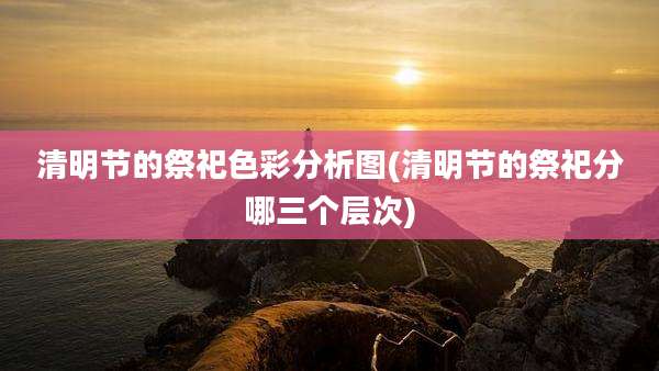 清明节的祭祀色彩分析图(清明节的祭祀分哪三个层次)