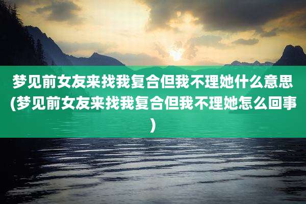梦见前女友来找我复合但我不理她什么意思(梦见前女友来找我复合但我不理她怎么回事)