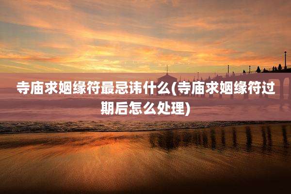 寺庙求姻缘符最忌讳什么(寺庙求姻缘符过期后怎么处理)