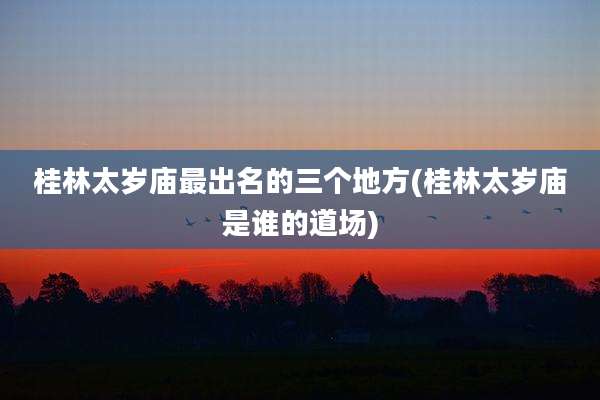桂林太岁庙最出名的三个地方(桂林太岁庙是谁的道场)