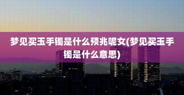 梦见买玉手镯是什么预兆呢女(梦见买玉手镯是什么意思)