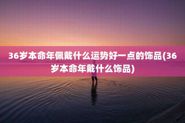 36岁本命年佩戴什么运势好一点的饰品(36岁本命年戴什么饰品)