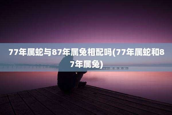 77年属蛇与87年属兔相配吗(77年属蛇和87年属兔)