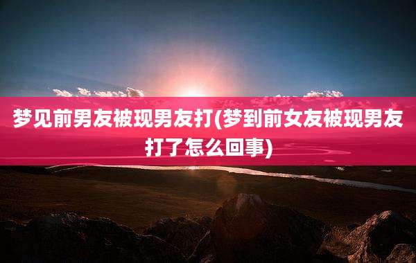 梦见前男友被现男友打(梦到前女友被现男友打了怎么回事)