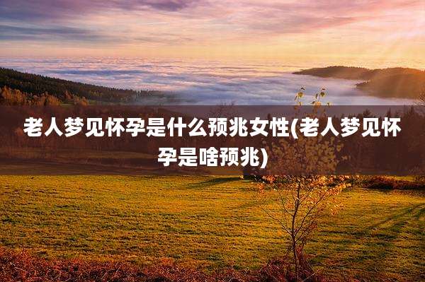 老人梦见怀孕是什么预兆女性(老人梦见怀孕是啥预兆)