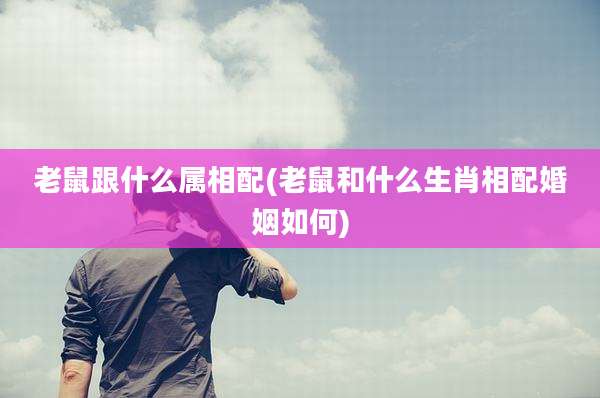 老鼠跟什么属相配(老鼠和什么生肖相配婚姻如何)