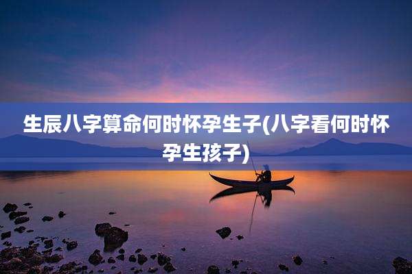 生辰八字算命何时怀孕生子(八字看何时怀孕生孩子)