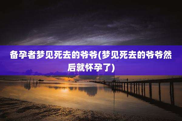 备孕者梦见死去的爷爷(梦见死去的爷爷然后就怀孕了)