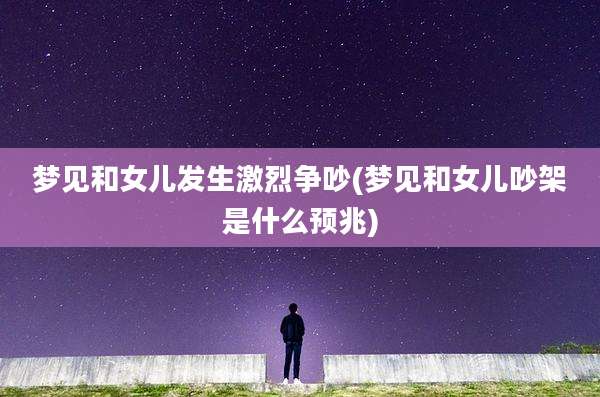 梦见和女儿发生激烈争吵(梦见和女儿吵架是什么预兆)