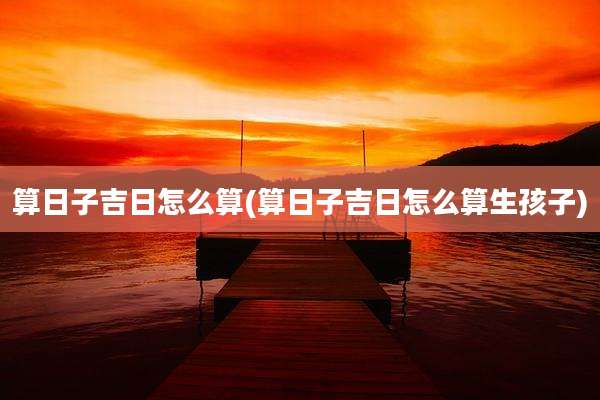 算日子吉日怎么算(算日子吉日怎么算生孩子)