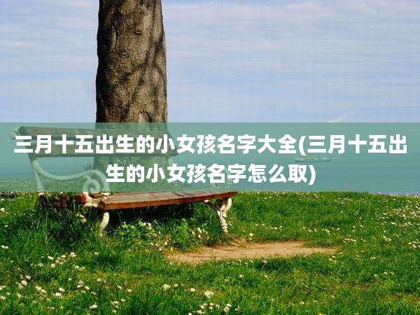 三月十五出生的小女孩名字大全(三月十五出生的小女孩名字怎么取)