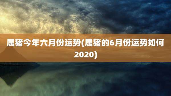 属猪今年六月份运势(属猪的6月份运势如何2020)
