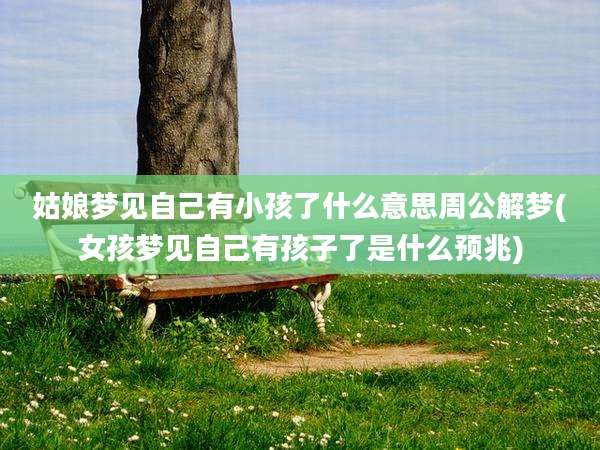 姑娘梦见自己有小孩了什么意思周公解梦(女孩梦见自己有孩子了是什么预兆)