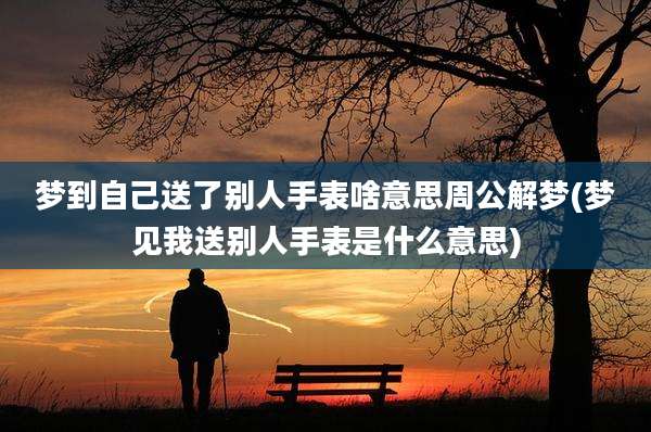 梦到自己送了别人手表啥意思周公解梦(梦见我送别人手表是什么意思)