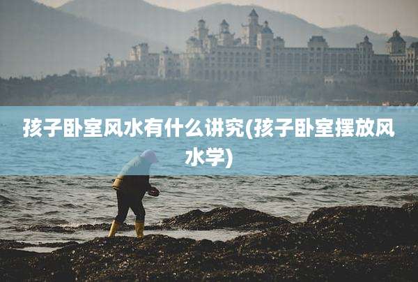 孩子卧室风水有什么讲究(孩子卧室摆放风水学)
