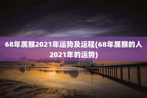 68年属猴2021年运势及运程(68年属猴的人2021年的运势)