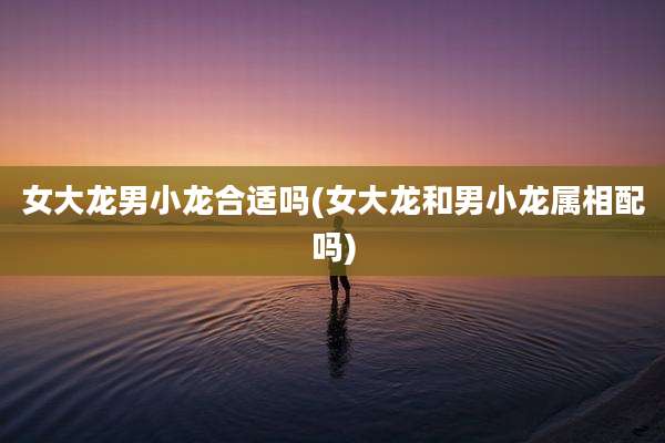 女大龙男小龙合适吗(女大龙和男小龙属相配吗)