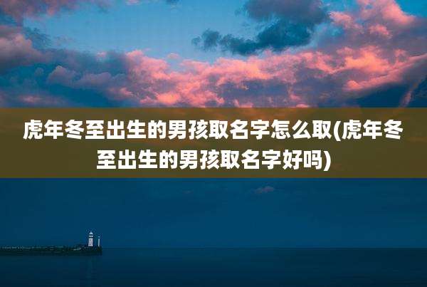 虎年冬至出生的男孩取名字怎么取(虎年冬至出生的男孩取名字好吗)