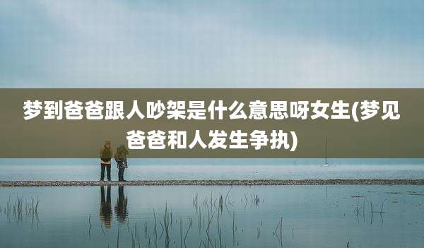 梦到爸爸跟人吵架是什么意思呀女生(梦见爸爸和人发生争执)