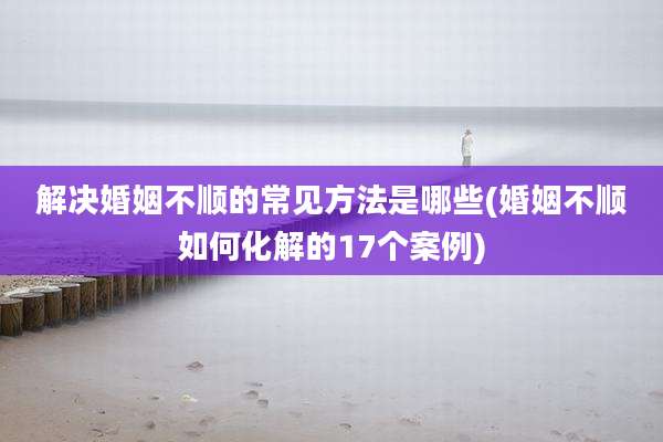 解决婚姻不顺的常见方法是哪些(婚姻不顺如何化解的17个案例)