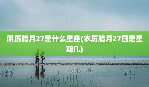 阴历腊月27是什么星座(农历腊月27日是星期几)