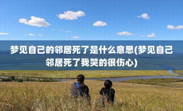 梦见自己的邻居死了是什么意思(梦见自己邻居死了我哭的很伤心)
