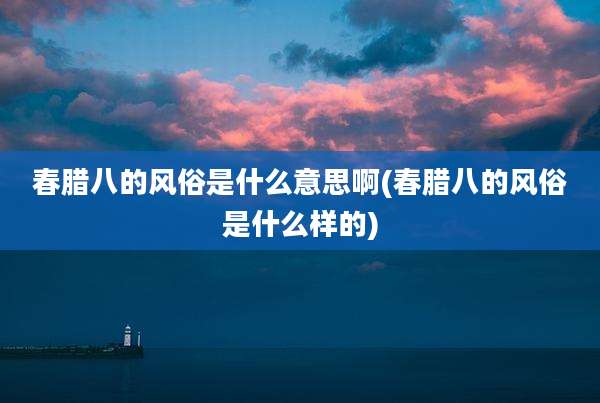 春腊八的风俗是什么意思啊(春腊八的风俗是什么样的)