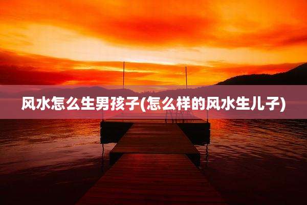 风水怎么生男孩子(怎么样的风水生儿子)
