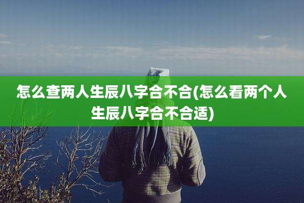 怎么查两人生辰八字合不合(怎么看两个人生辰八字合不合适)