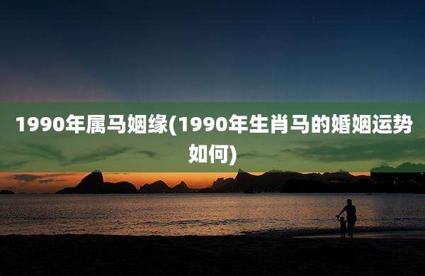 1990年属马姻缘(1990年生肖马的婚姻运势如何)