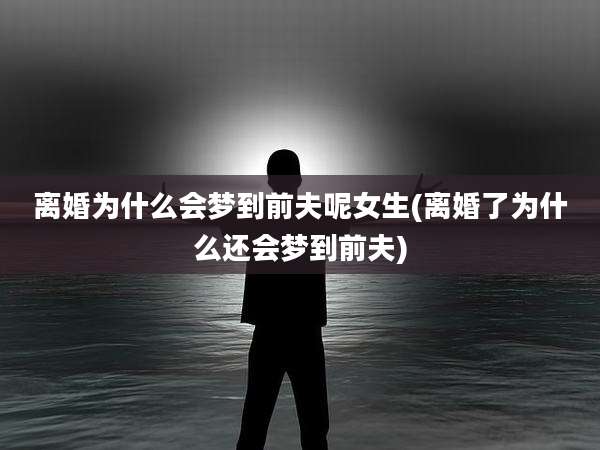 离婚为什么会梦到前夫呢女生(离婚了为什么还会梦到前夫)