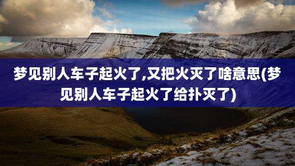 梦见别人车子起火了,又把火灭了啥意思(梦见别人车子起火了给扑灭了)